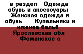  в раздел : Одежда, обувь и аксессуары » Женская одежда и обувь »  » Купальники и нижнее бельё . Ярославская обл.,Фоминское с.